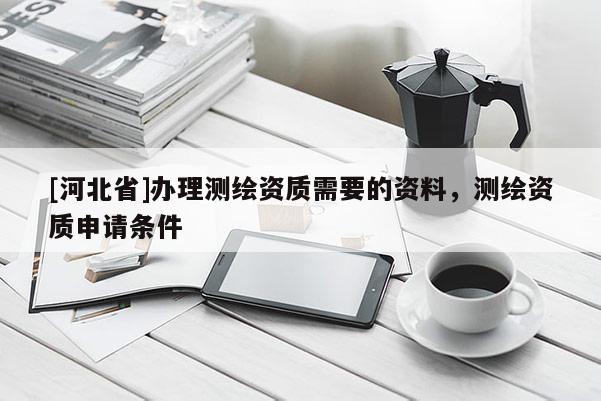 [河北省]办理测绘资质需要的资料，测绘资质申请条件
