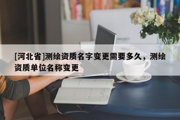 [河北省]测绘资质名字变更需要多久，测绘资质单位名称变更