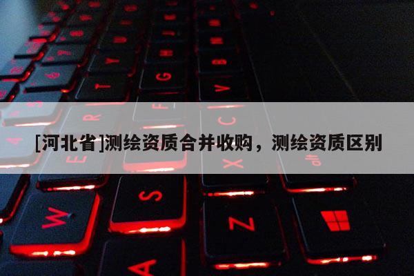 [河北省]测绘资质合并收购，测绘资质区别