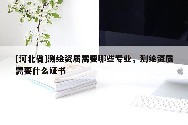 [河北省]测绘资质需要哪些专业，测绘资质需要什么证书