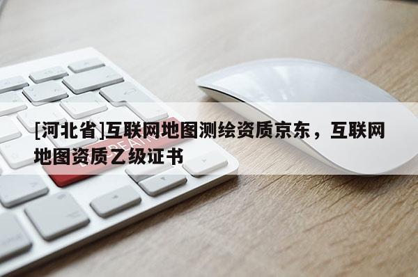 [河北省]互联网地图测绘资质京东，互联网地图资质乙级证书