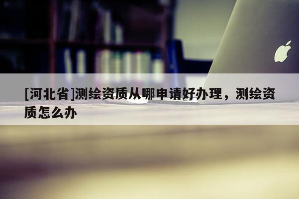 [河北省]测绘资质从哪申请好办理，测绘资质怎么办