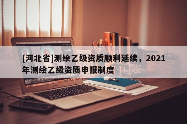[河北省]测绘乙级资质顺利延续，2021年测绘乙级资质申报制度