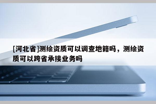 [河北省]测绘资质可以调查地籍吗，测绘资质可以跨省承接业务吗