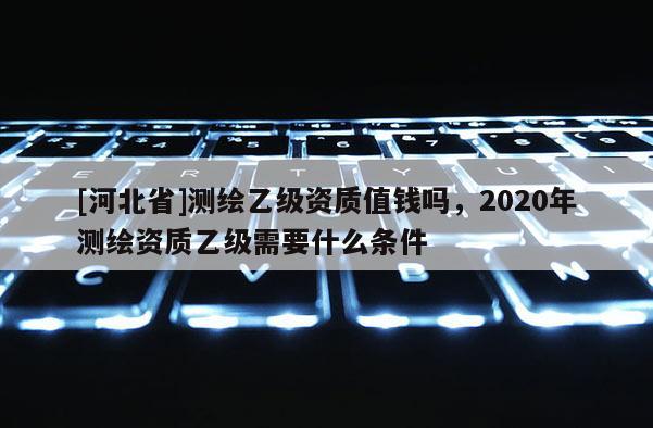 [河北省]测绘乙级资质值钱吗，2020年测绘资质乙级需要什么条件