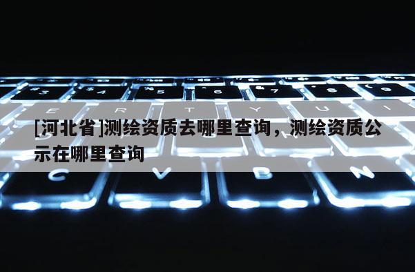 [河北省]测绘资质去哪里查询，测绘资质公示在哪里查询