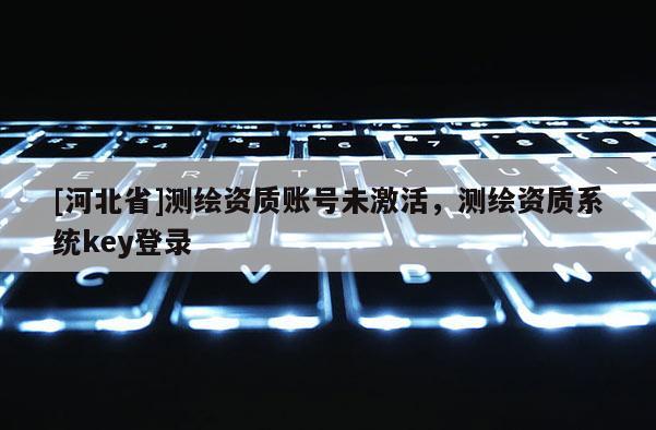 [河北省]测绘资质账号未激活，测绘资质系统key登录