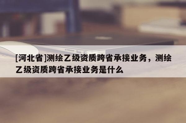 [河北省]测绘乙级资质跨省承接业务，测绘乙级资质跨省承接业务是什么
