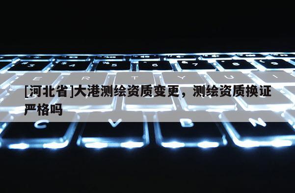 [河北省]大港测绘资质变更，测绘资质换证严格吗