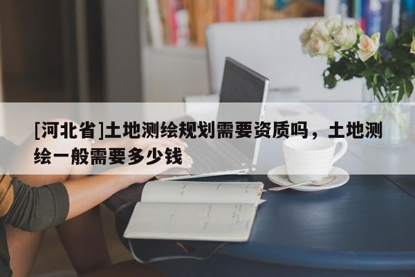 [河北省]土地测绘规划需要资质吗，土地测绘一般需要多少钱