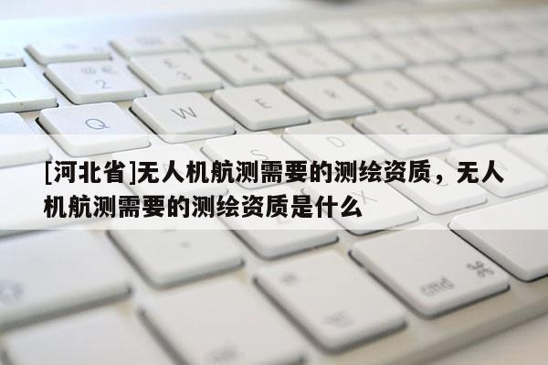 [河北省]无人机航测需要的测绘资质，无人机航测需要的测绘资质是什么