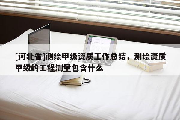 [河北省]测绘甲级资质工作总结，测绘资质甲级的工程测量包含什么