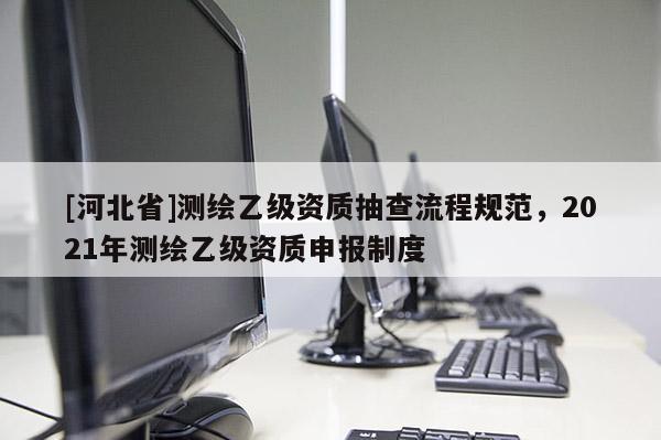 [河北省]测绘乙级资质抽查流程规范，2021年测绘乙级资质申报制度