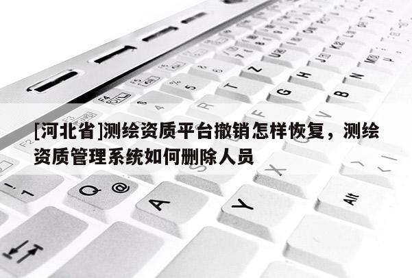 [河北省]测绘资质平台撤销怎样恢复，测绘资质管理系统如何删除人员