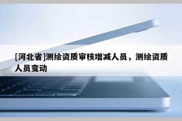[河北省]测绘资质审核增减人员，测绘资质人员变动