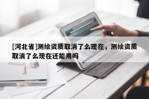 [河北省]测绘资质取消了么现在，测绘资质取消了么现在还能用吗