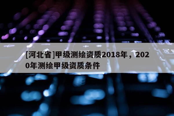 [河北省]甲级测绘资质2018年，2020年测绘甲级资质条件