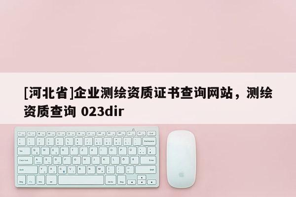 [河北省]企业测绘资质证书查询网站，测绘资质查询 023dir