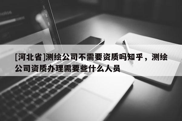 [河北省]测绘公司不需要资质吗知乎，测绘公司资质办理需要些什么人员
