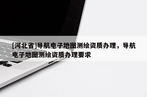 [河北省]导航电子地图测绘资质办理，导航电子地图测绘资质办理要求