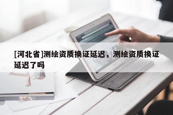 [河北省]测绘资质换证延迟，测绘资质换证延迟了吗