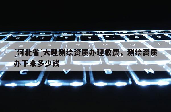 [河北省]大理测绘资质办理收费，测绘资质办下来多少钱