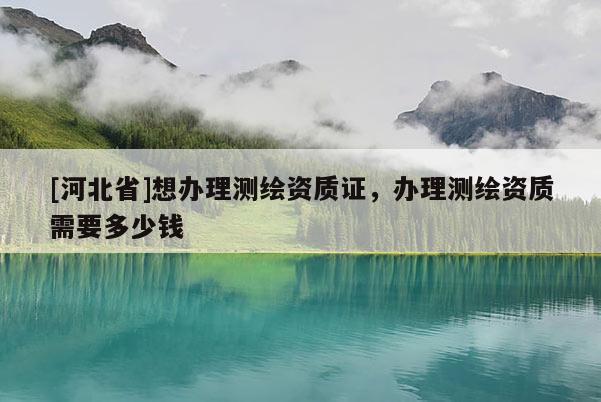 [河北省]想办理测绘资质证，办理测绘资质需要多少钱