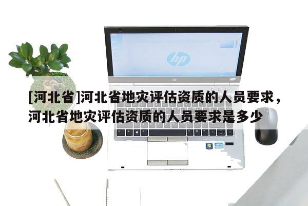 [河北省]河北省地灾评估资质的人员要求，河北省地灾评估资质的人员要求是多少