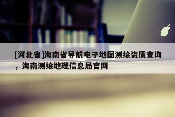 [河北省]海南省导航电子地图测绘资质查询，海南测绘地理信息局官网