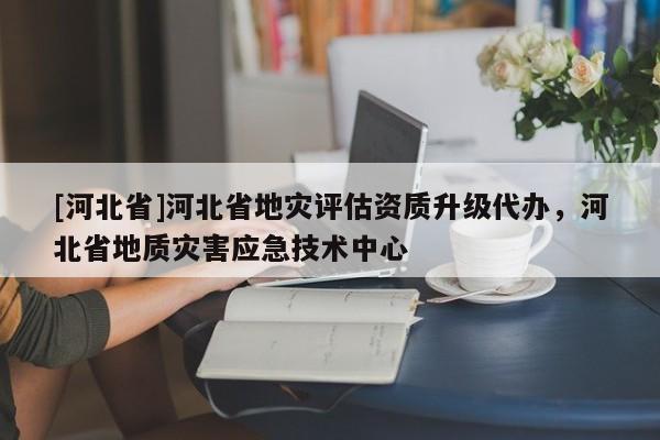 [河北省]河北省地灾评估资质升级代办，河北省地质灾害应急技术中心