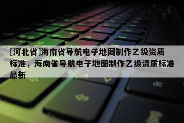 [河北省]海南省导航电子地图制作乙级资质标准，海南省导航电子地图制作乙级资质标准最新