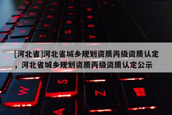 [河北省]河北省城乡规划资质丙级资质认定，河北省城乡规划资质丙级资质认定公示