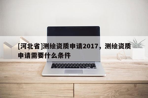 [河北省]测绘资质申请2017，测绘资质申请需要什么条件