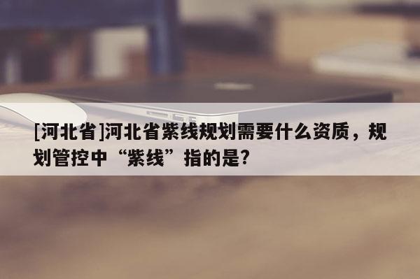 [河北省]河北省紫线规划需要什么资质，规划管控中“紫线”指的是?