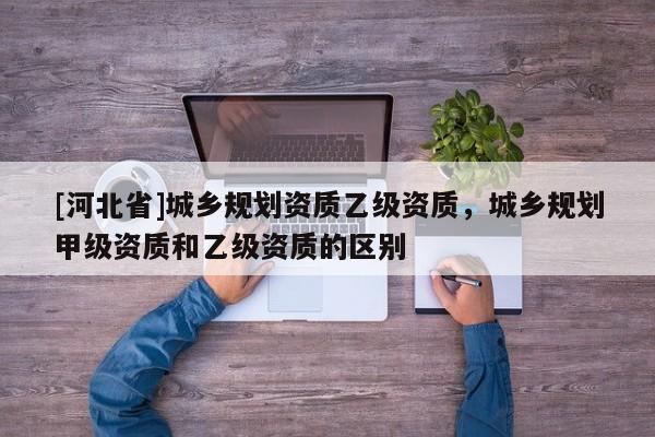 [河北省]城乡规划资质乙级资质，城乡规划甲级资质和乙级资质的区别