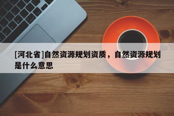[河北省]自然资源规划资质，自然资源规划是什么意思