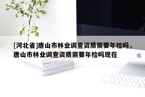 [河北省]唐山市林业调查资质需要年检吗，唐山市林业调查资质需要年检吗现在