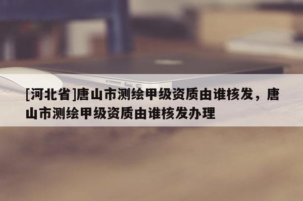 [河北省]唐山市测绘甲级资质由谁核发，唐山市测绘甲级资质由谁核发办理
