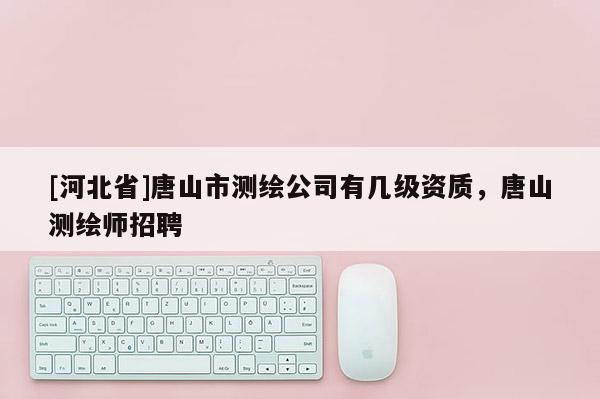 [河北省]唐山市测绘公司有几级资质，唐山测绘师招聘