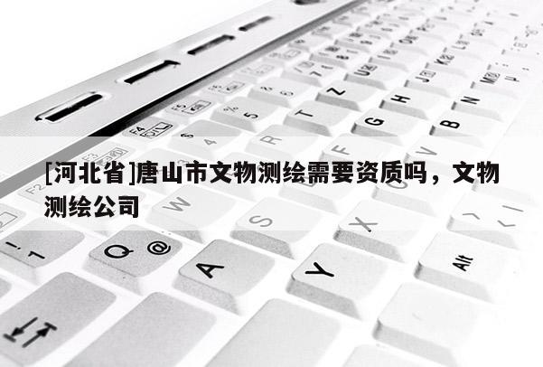 [河北省]唐山市文物测绘需要资质吗，文物测绘公司