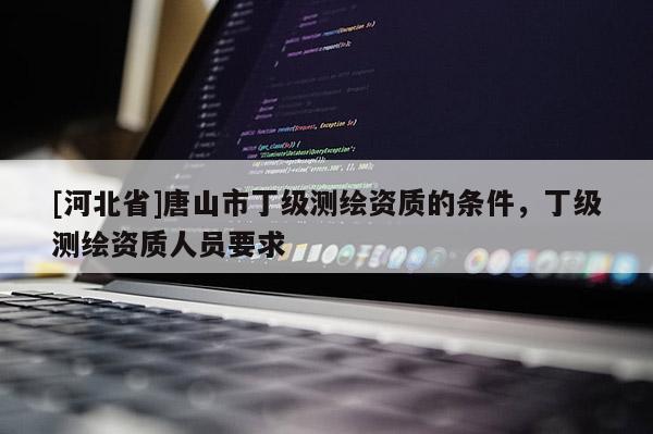 [河北省]唐山市丁级测绘资质的条件，丁级测绘资质人员要求