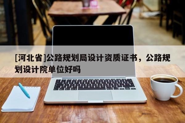 [河北省]公路规划局设计资质证书，公路规划设计院单位好吗