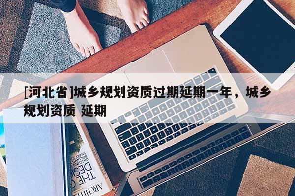 [河北省]城乡规划资质过期延期一年，城乡规划资质 延期
