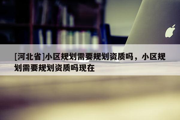 [河北省]小区规划需要规划资质吗，小区规划需要规划资质吗现在