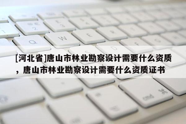 [河北省]唐山市林业勘察设计需要什么资质，唐山市林业勘察设计需要什么资质证书