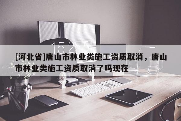 [河北省]唐山市林业类施工资质取消，唐山市林业类施工资质取消了吗现在