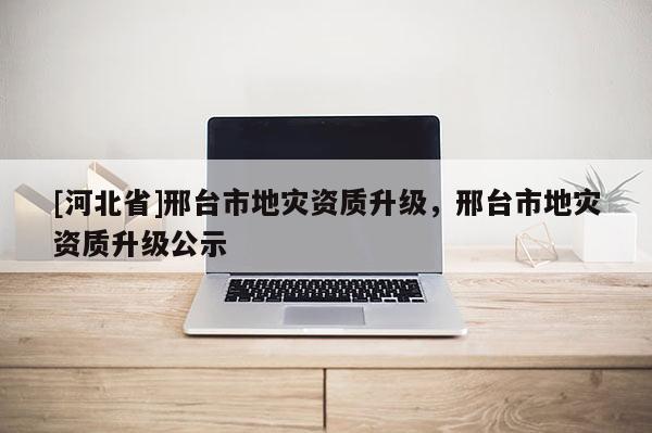 [河北省]邢台市地灾资质升级，邢台市地灾资质升级公示
