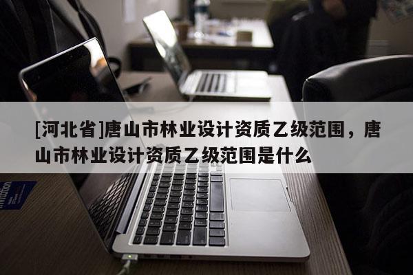 [河北省]唐山市林业设计资质乙级范围，唐山市林业设计资质乙级范围是什么