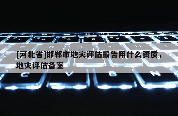 [河北省]邯郸市地灾评估报告用什么资质，地灾评估备案