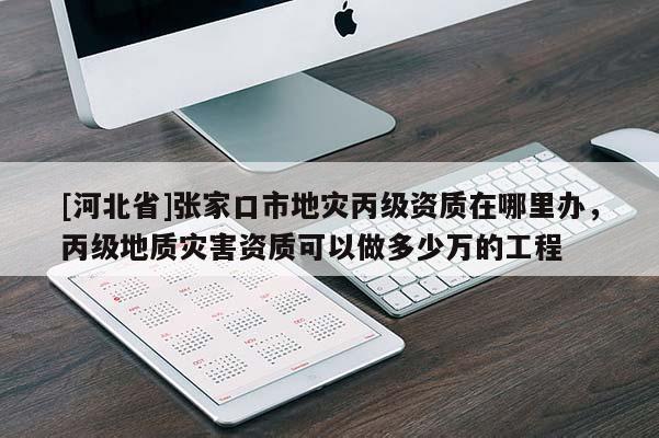 [河北省]张家口市地灾丙级资质在哪里办，丙级地质灾害资质可以做多少万的工程